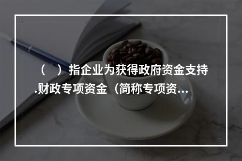 （　）指企业为获得政府资金支持.财政专项资金（简称专项资金）