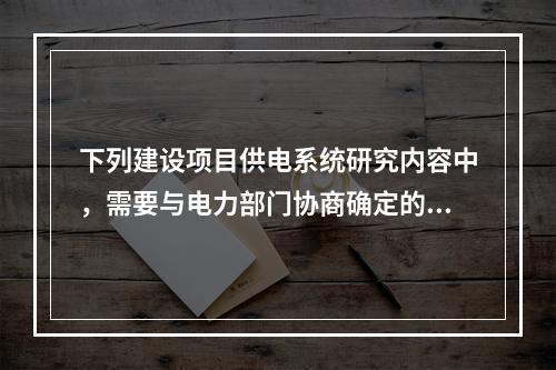 下列建设项目供电系统研究内容中，需要与电力部门协商确定的是（