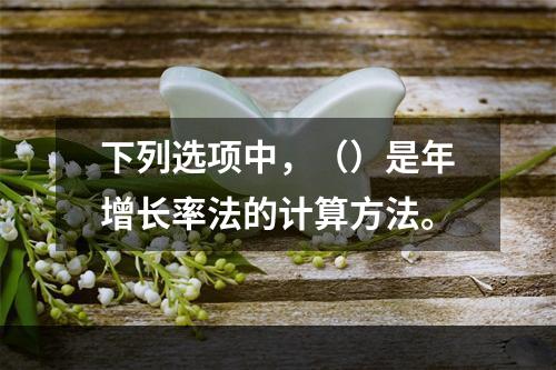 下列选项中，（）是年增长率法的计算方法。