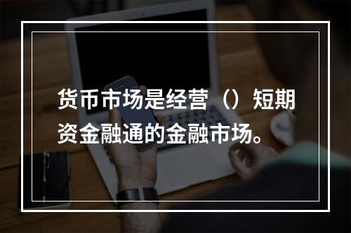 货币市场是经营（）短期资金融通的金融市场。