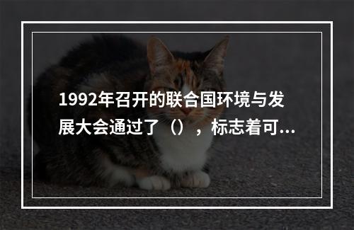 1992年召开的联合国环境与发展大会通过了（），标志着可持续