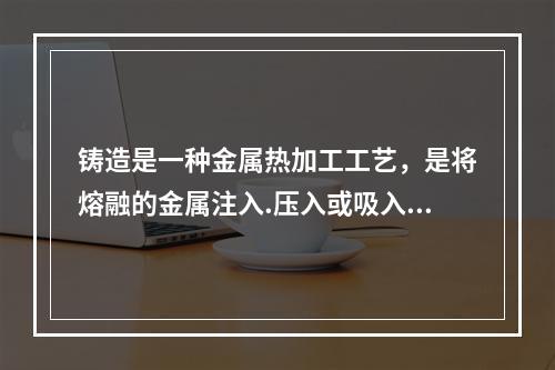 铸造是一种金属热加工工艺，是将熔融的金属注入.压入或吸入铸模