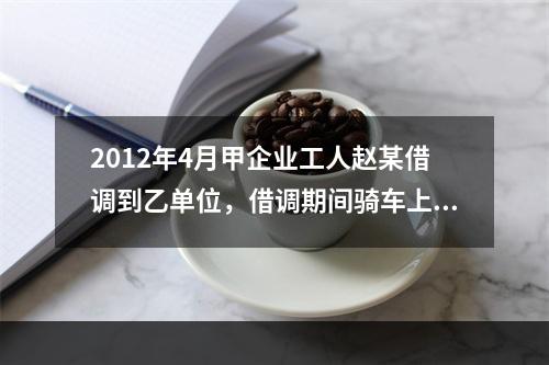 2012年4月甲企业工人赵某借调到乙单位，借调期间骑车上班始