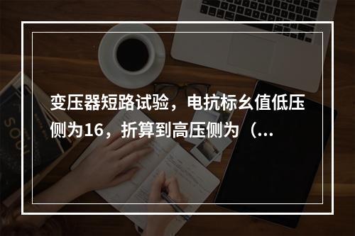 变压器短路试验，电抗标幺值低压侧为16，折算到高压侧为（　