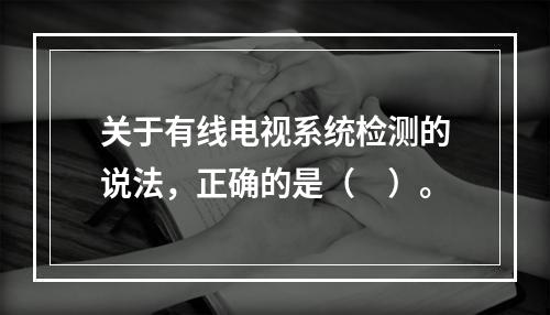 关于有线电视系统检测的说法，正确的是（　）。