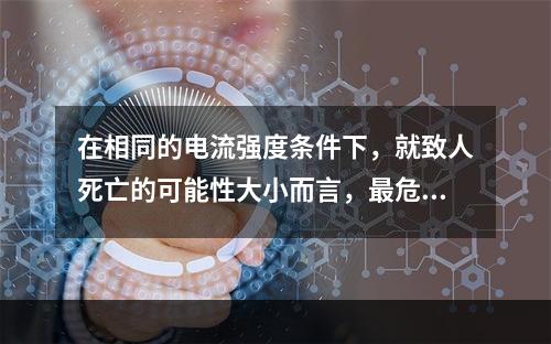 在相同的电流强度条件下，就致人死亡的可能性大小而言，最危险的