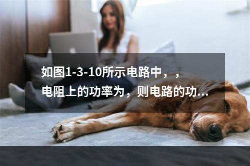 如图1-3-10所示电路中，，电阻上的功率为，则电路的功率