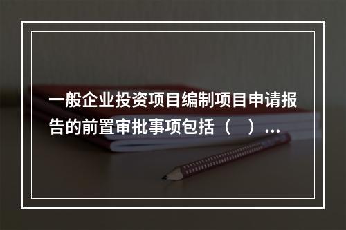 一般企业投资项目编制项目申请报告的前置审批事项包括（　）。