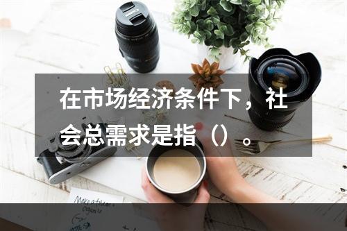 在市场经济条件下，社会总需求是指（）。