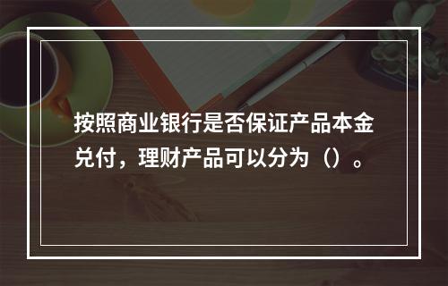 按照商业银行是否保证产品本金兑付，理财产品可以分为（）。