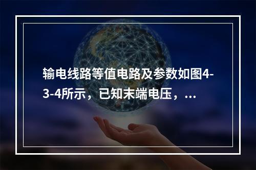 输电线路等值电路及参数如图4-3-4所示，已知末端电压，末