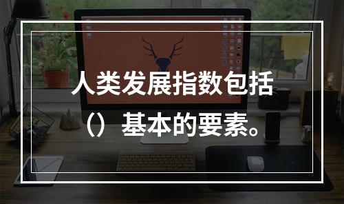 人类发展指数包括（）基本的要素。