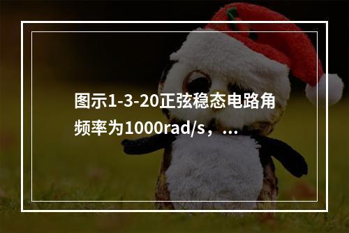 图示1-3-20正弦稳态电路角频率为1000rad/s，N