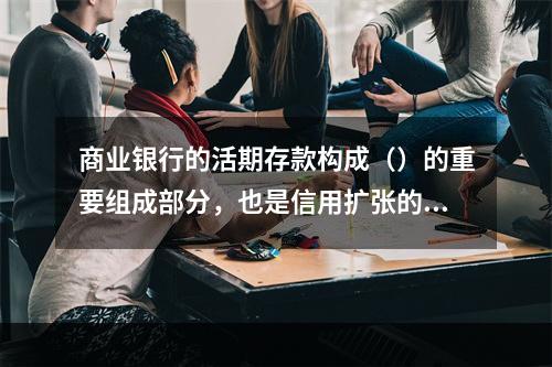 商业银行的活期存款构成（）的重要组成部分，也是信用扩张的重要