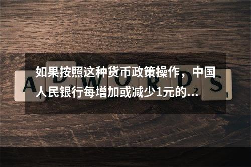 如果按照这种货币政策操作，中国人民银行每增加或减少1元的基础