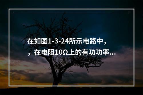 在如图1-3-24所示电路中，，在电阻10Ω上的有功功率为