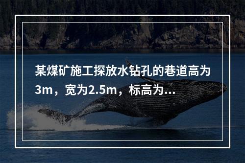 某煤矿施工探放水钻孔的巷道高为3m，宽为2.5m，标高为-