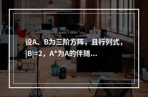 设A、B为三阶方阵，且行列式，|B|=2，A*为A的伴随矩