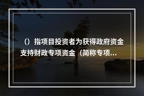 （）指项目投资者为获得政府资金支持财政专项资金（简称专项资金