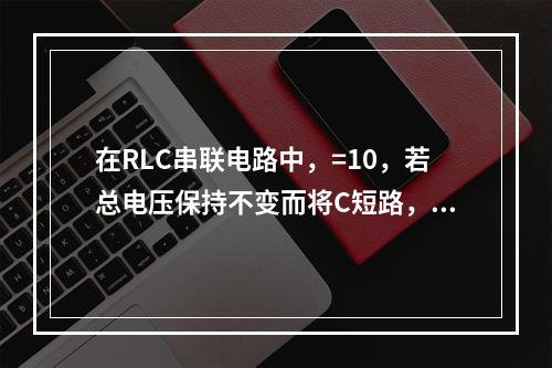 在RLC串联电路中，=10，若总电压保持不变而将C短路，总