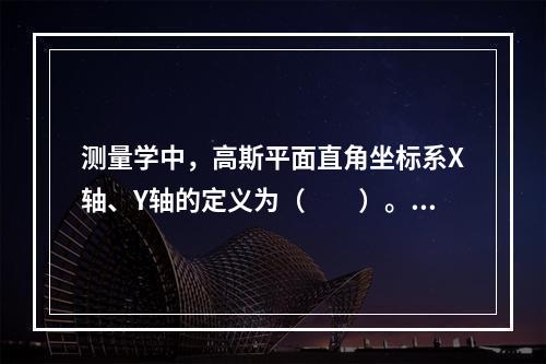 测量学中，高斯平面直角坐标系X轴、Y轴的定义为（　　）。[