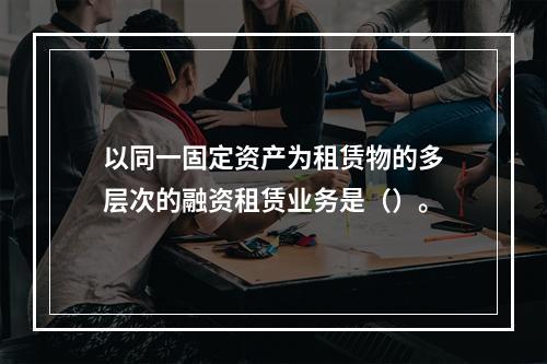 以同一固定资产为租赁物的多层次的融资租赁业务是（）。