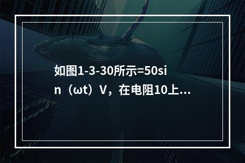 如图1-3-30所示=50sin（ωt）V，在电阻10上的