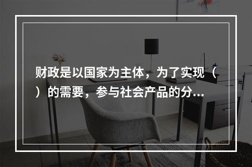 财政是以国家为主体，为了实现（）的需要，参与社会产品的分配和