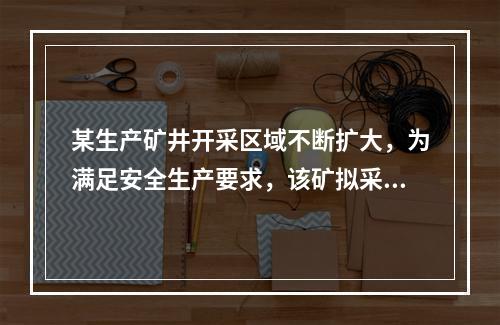 某生产矿井开采区域不断扩大，为满足安全生产要求，该矿拟采取以