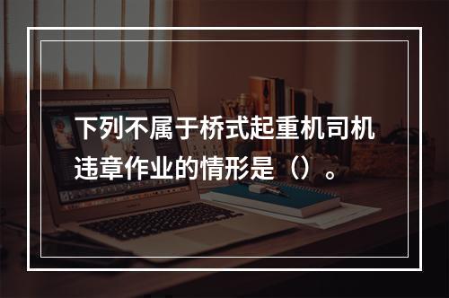 下列不属于桥式起重机司机违章作业的情形是（）。