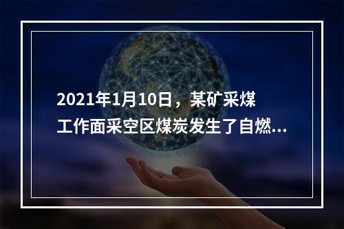 2021年1月10日，某矿采煤工作面采空区煤炭发生了自燃，造