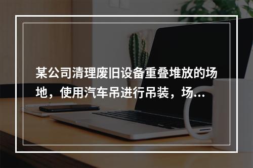 某公司清理废旧设备重叠堆放的场地，使用汽车吊进行吊装，场地中