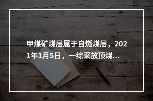 甲煤矿煤层属于自燃煤层，2021年1月5日，一综采放顶煤工作