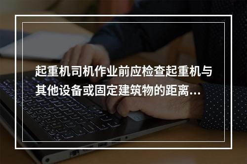 起重机司机作业前应检查起重机与其他设备或固定建筑物的距离，以