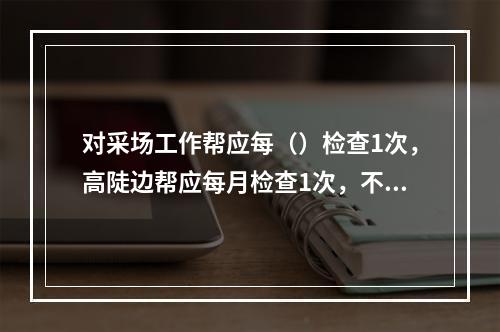 对采场工作帮应每（）检查1次，高陡边帮应每月检查1次，不稳定