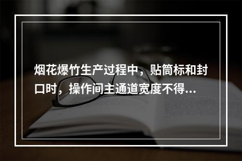 烟花爆竹生产过程中，贴筒标和封口时，操作间主通道宽度不得少于