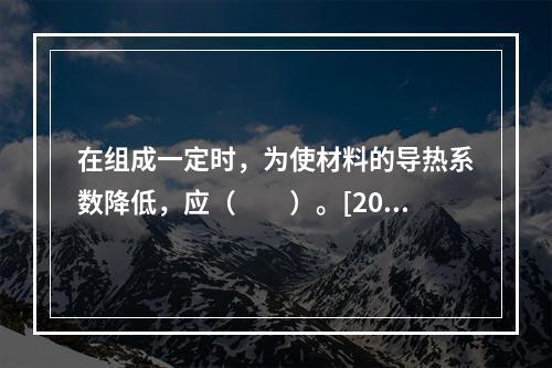 在组成一定时，为使材料的导热系数降低，应（　　）。[201