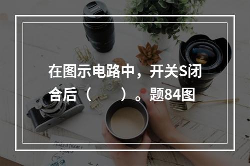 在图示电路中，开关S闭合后（　　）。题84图