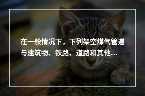 在一般情况下，下列架空煤气管道与建筑物、铁路、道路和其他管线