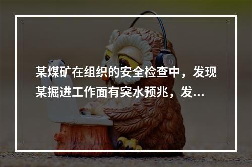 某煤矿在组织的安全检查中，发现某掘进工作面有突水预兆，发现的