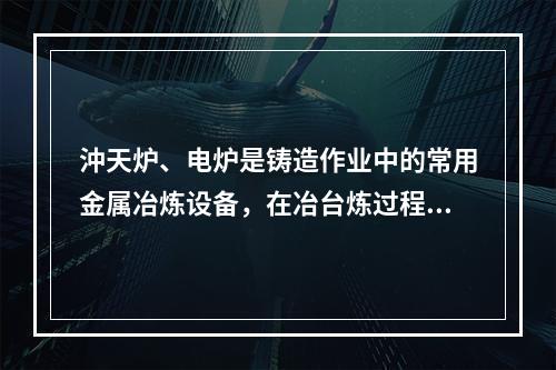 沖天炉、电炉是铸造作业中的常用金属冶炼设备，在冶台炼过程会产