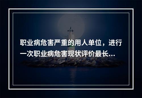 职业病危害严重的用人单位，进行一次职业病危害现状评价最长周期