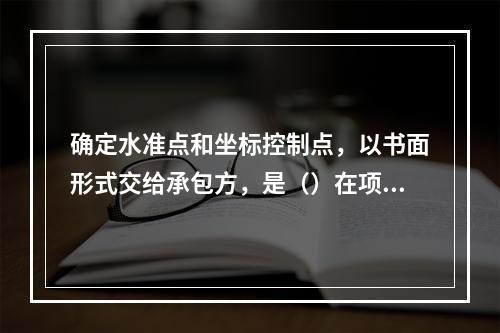 确定水准点和坐标控制点，以书面形式交给承包方，是（）在项目实