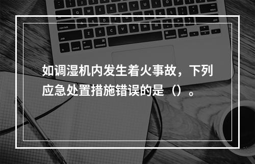 如调湿机内发生着火事故，下列应急处置措施错误的是（）。