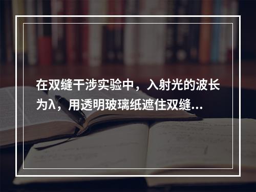 在双缝干涉实验中，入射光的波长为λ，用透明玻璃纸遮住双缝中