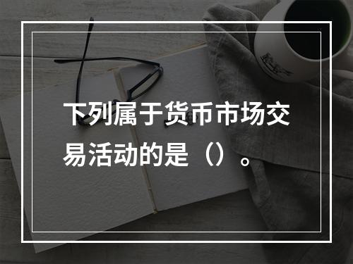 下列属于货币市场交易活动的是（）。