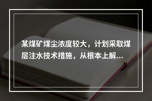 某煤矿煤尘浓度较大，计划采取煤层注水技术措施，从根本上解决粉