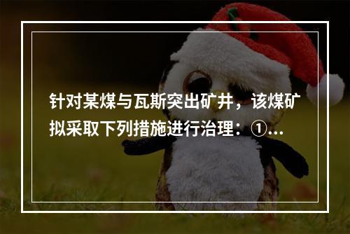 针对某煤与瓦斯突出矿井，该煤矿拟采取下列措施进行治理：①开采