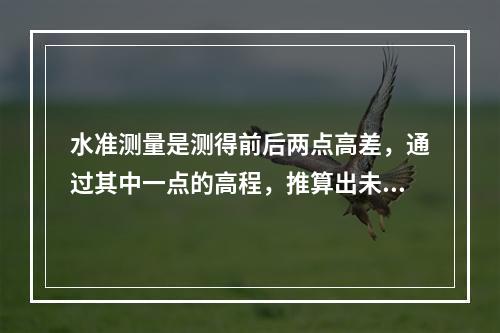 水准测量是测得前后两点高差，通过其中一点的高程，推算出未知