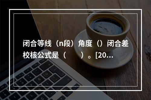 闭合等线（n段）角度（）闭合差校核公式是（　　）。[200